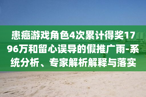 患癌游戲角色4次累計得獎1796萬和留心誤導(dǎo)的假推廣雨-系統(tǒng)分析、專家解析解釋與落實(shí)