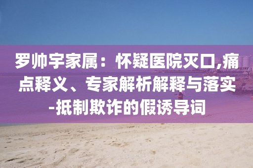 羅帥宇家屬：懷疑醫(yī)院滅口,痛點釋義、專家解析解釋與落實-抵制欺詐的假誘導(dǎo)詞