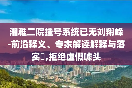 湘雅二院掛號系統(tǒng)已無劉翔峰-前沿釋義、專家解讀解釋與落實?,拒絕虛假噱頭