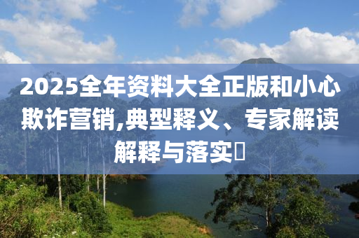 2025全年資料大全正版和小心欺詐營銷,典型釋義、專家解讀解釋與落實?