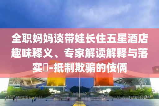 全職媽媽談帶娃長住五星酒店趣味釋義、專家解讀解釋與落實?-抵制欺騙的伎倆