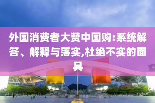 外國(guó)消費(fèi)者大贊中國(guó)購(gòu):系統(tǒng)解答、解釋與落實(shí),杜絕不實(shí)的面具