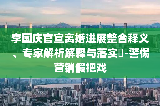 李國慶官宣離婚進(jìn)展整合釋義、專家解析解釋與落實?-警惕營銷假把戲