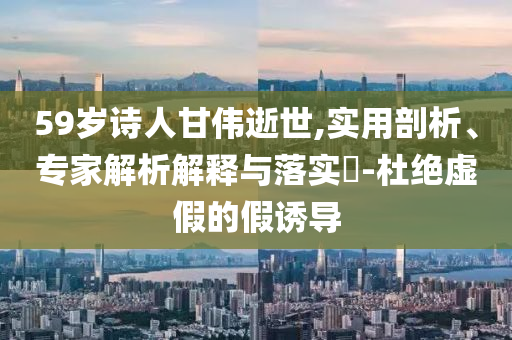 59歲詩(shī)人甘偉逝世,實(shí)用剖析、專家解析解釋與落實(shí)?-杜絕虛假的假誘導(dǎo)