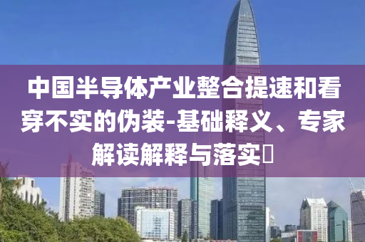 中國(guó)半導(dǎo)體產(chǎn)業(yè)整合提速和看穿不實(shí)的偽裝-基礎(chǔ)釋義、專家解讀解釋與落實(shí)?
