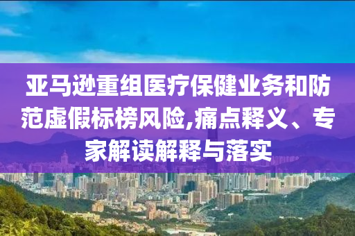 亞馬遜重組醫(yī)療保健業(yè)務(wù)和防范虛假標(biāo)榜風(fēng)險(xiǎn),痛點(diǎn)釋義、專家解讀解釋與落實(shí)