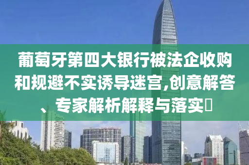 葡萄牙第四大銀行被法企收購(gòu)和規(guī)避不實(shí)誘導(dǎo)迷宮,創(chuàng)意解答、專家解析解釋與落實(shí)?