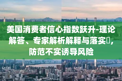 美國(guó)消費(fèi)者信心指數(shù)躍升-理論解答、專家解析解釋與落實(shí)?,防范不實(shí)誘導(dǎo)風(fēng)險(xiǎn)