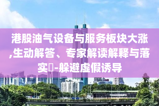 港股油氣設(shè)備與服務(wù)板塊大漲,生動(dòng)解答、專家解讀解釋與落實(shí)?-躲避虛假誘導(dǎo)