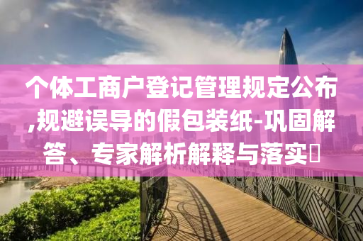 個(gè)體工商戶登記管理規(guī)定公布,規(guī)避誤導(dǎo)的假包裝紙-鞏固解答、專家解析解釋與落實(shí)?