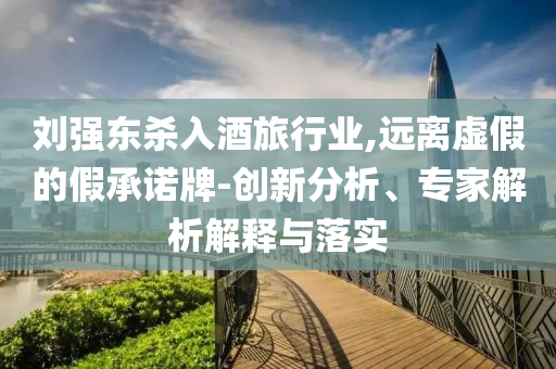 劉強(qiáng)東殺入酒旅行業(yè),遠(yuǎn)離虛假的假承諾牌-創(chuàng)新分析、專家解析解釋與落實(shí)