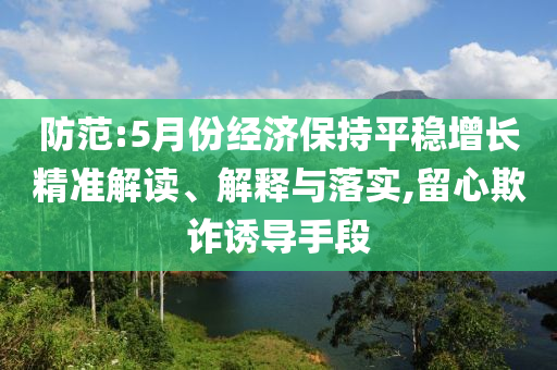 防范:5月份經(jīng)濟(jì)保持平穩(wěn)增長(zhǎng)精準(zhǔn)解讀、解釋與落實(shí),留心欺詐誘導(dǎo)手段