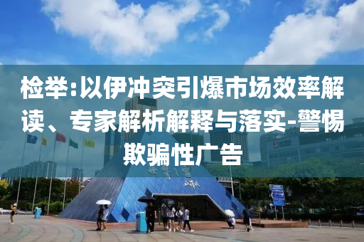檢舉:以伊沖突引爆市場(chǎng)效率解讀、專家解析解釋與落實(shí)-警惕欺騙性廣告