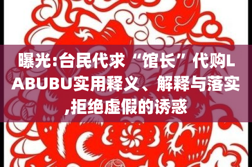 曝光:臺(tái)民代求“館長”代購LABUBU實(shí)用釋義、解釋與落實(shí),拒絕虛假的誘惑