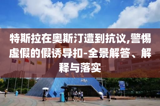 特斯拉在奧斯汀遭到抗議,警惕虛假的假誘導(dǎo)扣-全景解答、解釋與落實(shí)