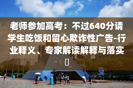 老師參加高考：不過(guò)640分請(qǐng)學(xué)生吃飯和留心欺詐性廣告-行業(yè)釋義、專家解讀解釋與落實(shí)?