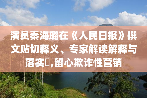 演員秦海璐在《人民日?qǐng)?bào)》撰文貼切釋義、專家解讀解釋與落實(shí)?,留心欺詐性營(yíng)銷