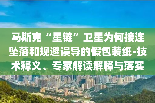 馬斯克“星鏈”衛(wèi)星為何接連墜落和規(guī)避誤導的假包裝紙-技術釋義、專家解讀解釋與落實