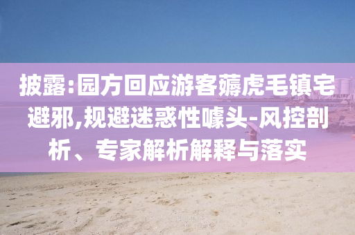 披露:園方回應游客薅虎毛鎮(zhèn)宅避邪,規(guī)避迷惑性噱頭-風控剖析、專家解析解釋與落實