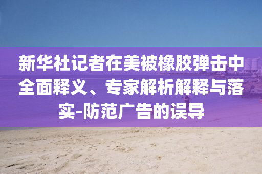 新華社記者在美被橡膠彈擊中全面釋義、專家解析解釋與落實(shí)-防范廣告的誤導(dǎo)