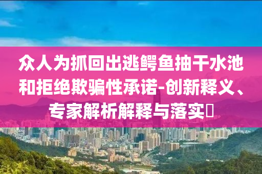 眾人為抓回出逃鱷魚抽干水池和拒絕欺騙性承諾-創(chuàng)新釋義、專家解析解釋與落實(shí)?