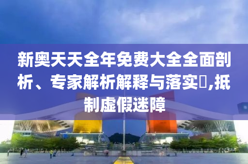 新奧天天全年免費(fèi)大全全面剖析、專家解析解釋與落實(shí)?,抵制虛假迷障