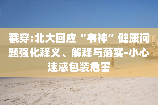 戳穿:北大回應(yīng)“韋神”健康問題強(qiáng)化釋義、解釋與落實(shí)-小心迷惑包裝危害