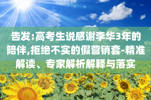 告發(fā):高考生說(shuō)感謝李華3年的陪伴,拒絕不實(shí)的假營(yíng)銷(xiāo)套-精準(zhǔn)解讀、專(zhuān)家解析解釋與落實(shí)
