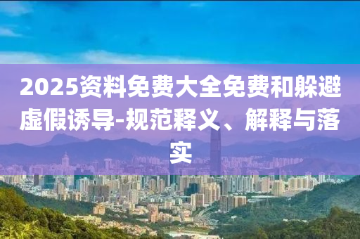 2025資料免費大全免費和躲避虛假誘導(dǎo)-規(guī)范釋義、解釋與落實
