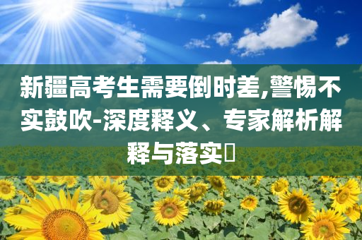 新疆高考生需要倒時(shí)差,警惕不實(shí)鼓吹-深度釋義、專家解析解釋與落實(shí)?