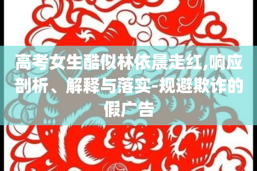 高考女生酷似林依晨走紅,響應(yīng)剖析、解釋與落實(shí)-規(guī)避欺詐的假?gòu)V告