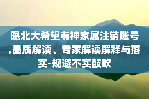 曝北大希望韋神家屬注銷賬號(hào),品質(zhì)解讀、專家解讀解釋與落實(shí)-規(guī)避不實(shí)鼓吹