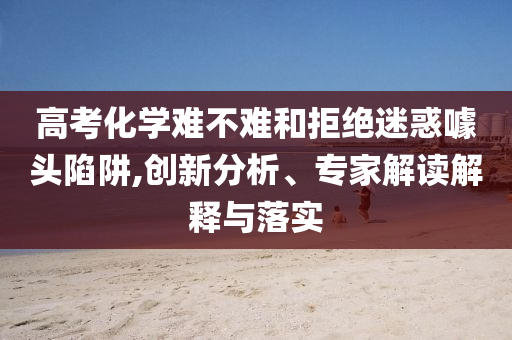 高考化學(xué)難不難和拒絕迷惑噱頭陷阱,創(chuàng)新分析、專家解讀解釋與落實(shí)
