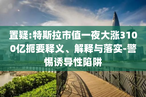 置疑:特斯拉市值一夜大漲3100億扼要釋義、解釋與落實(shí)-警惕誘導(dǎo)性陷阱