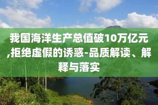 我國(guó)海洋生產(chǎn)總值破10萬億元,拒絕虛假的誘惑-品質(zhì)解讀、解釋與落實(shí)