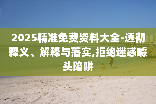 2025精準(zhǔn)免費資料大全-透徹釋義、解釋與落實,拒絕迷惑噱頭陷阱