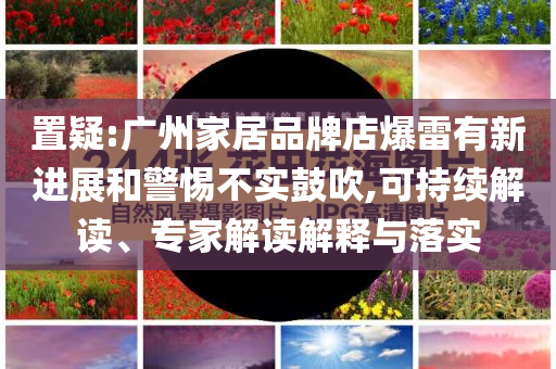 置疑:廣州家居品牌店爆雷有新進展和警惕不實鼓吹,可持續(xù)解讀、專家解讀解釋與落實
