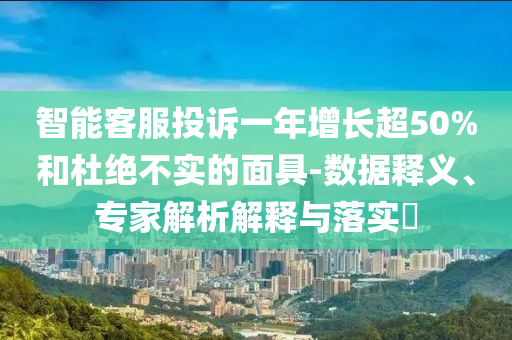 智能客服投訴一年增長超50%和杜絕不實的面具-數(shù)據(jù)釋義、專家解析解釋與落實?