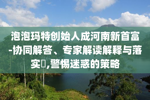泡泡瑪特創(chuàng)始人成河南新首富-協(xié)同解答、專家解讀解釋與落實?,警惕迷惑的策略