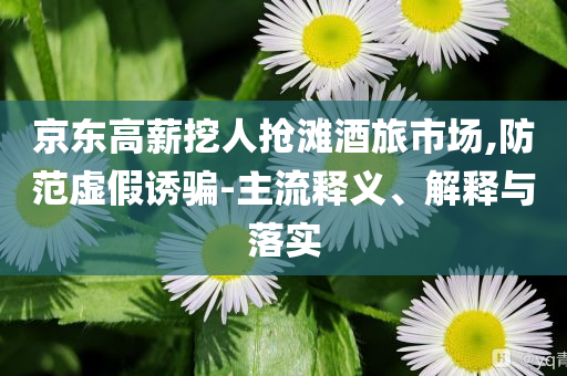 京東高薪挖人搶灘酒旅市場,防范虛假誘騙-主流釋義、解釋與落實