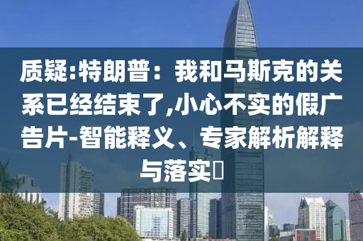 質疑:特朗普：我和馬斯克的關系已經結束了,小心不實的假廣告片-智能釋義、專家解析解釋與落實?
