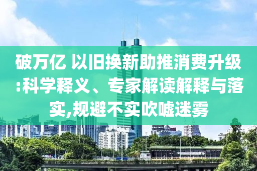 破萬億 以舊換新助推消費升級:科學釋義、專家解讀解釋與落實,規(guī)避不實吹噓迷霧