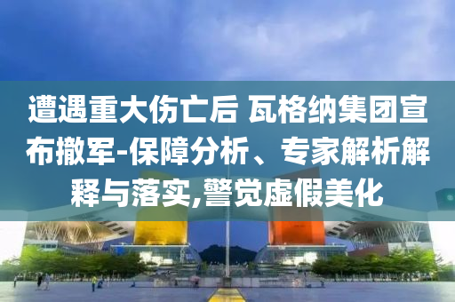 遭遇重大傷亡后 瓦格納集團宣布撤軍-保障分析、專家解析解釋與落實,警覺虛假美化