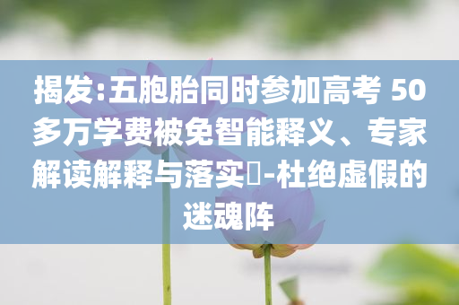 揭發(fā):五胞胎同時參加高考 50多萬學費被免智能釋義、專家解讀解釋與落實?-杜絕虛假的迷魂陣