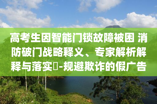 高考生因智能門鎖故障被困 消防破門戰(zhàn)略釋義、專家解析解釋與落實(shí)?-規(guī)避欺詐的假?gòu)V告