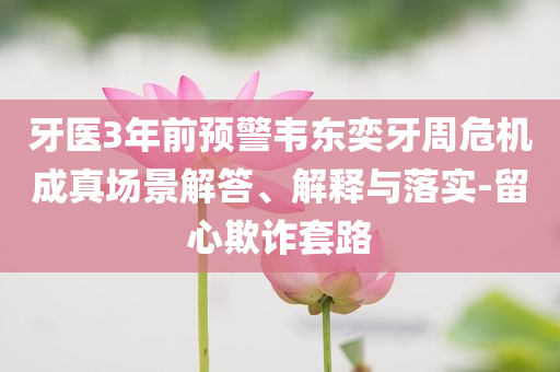 牙醫(yī)3年前預警韋東奕牙周危機成真場景解答、解釋與落實-留心欺詐套路