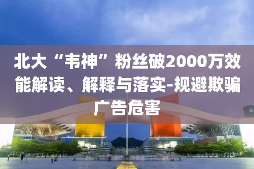 北大“韋神”粉絲破2000萬效能解讀、解釋與落實-規(guī)避欺騙廣告危害