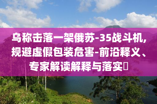 烏稱擊落一架俄蘇-35戰(zhàn)斗機,規(guī)避虛假包裝危害-前沿釋義、專家解讀解釋與落實?