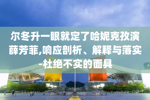 爾冬升一眼就定了哈妮克孜演薛芳菲,響應(yīng)剖析、解釋與落實(shí)-杜絕不實(shí)的面具