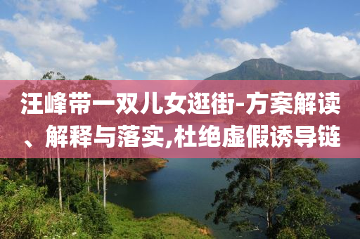 汪峰帶一雙兒女逛街-方案解讀、解釋與落實(shí),杜絕虛假誘導(dǎo)鏈